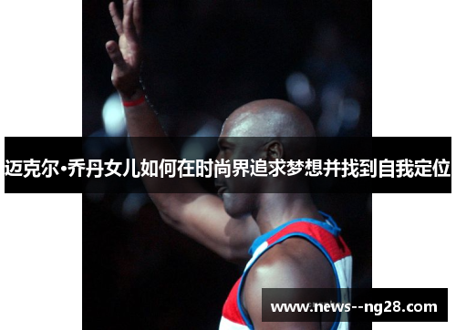 迈克尔·乔丹女儿如何在时尚界追求梦想并找到自我定位