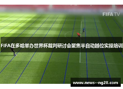 FIFA在多哈举办世界杯裁判研讨会聚焦半自动越位实操培训