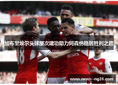 加布里埃尔头球屡次建功助力阿森纳稳居胜利之路 加布里埃尔头球屡次建功助力阿森纳稳居胜利之路
