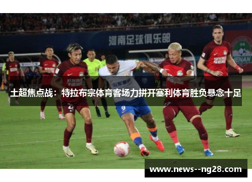 土超焦点战：特拉布宗体育客场力拼开塞利体育胜负悬念十足