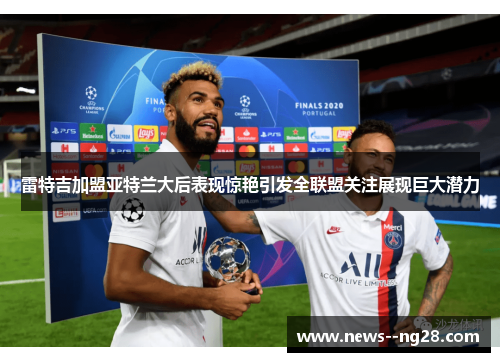 雷特吉加盟亚特兰大后表现惊艳引发全联盟关注展现巨大潜力