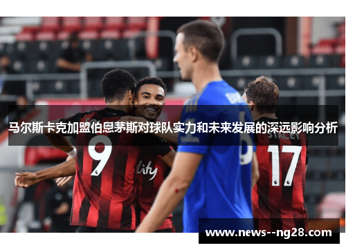 马尔斯卡克加盟伯恩茅斯对球队实力和未来发展的深远影响分析