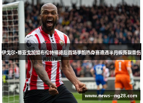 伊戈尔·蒂亚戈加盟布伦特福德后首场季前热身赛遭遇半月板撕裂重伤