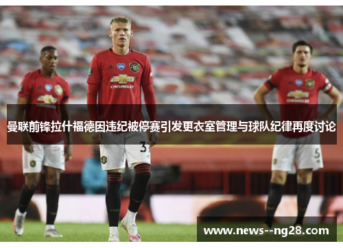 曼联前锋拉什福德因违纪被停赛引发更衣室管理与球队纪律再度讨论